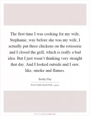 The first time I was cooking for my wife, Stephanie, way before she was my wife, I actually put three chickens on the rotisserie and I closed the grill, which is really a bad idea. But I just wasn’t thinking very straight that day. And I looked outside and I saw, like, smoke and flames Picture Quote #1