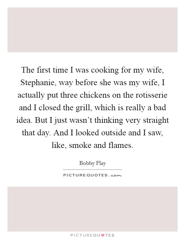 The first time I was cooking for my wife, Stephanie, way before she was my wife, I actually put three chickens on the rotisserie and I closed the grill, which is really a bad idea. But I just wasn't thinking very straight that day. And I looked outside and I saw, like, smoke and flames Picture Quote #1