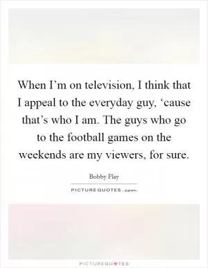 When I’m on television, I think that I appeal to the everyday guy, ‘cause that’s who I am. The guys who go to the football games on the weekends are my viewers, for sure Picture Quote #1