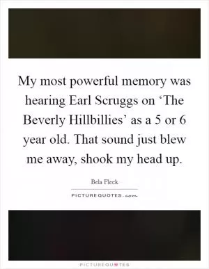My most powerful memory was hearing Earl Scruggs on ‘The Beverly Hillbillies’ as a 5 or 6 year old. That sound just blew me away, shook my head up Picture Quote #1