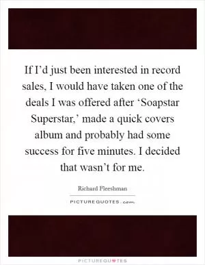 If I’d just been interested in record sales, I would have taken one of the deals I was offered after ‘Soapstar Superstar,’ made a quick covers album and probably had some success for five minutes. I decided that wasn’t for me Picture Quote #1