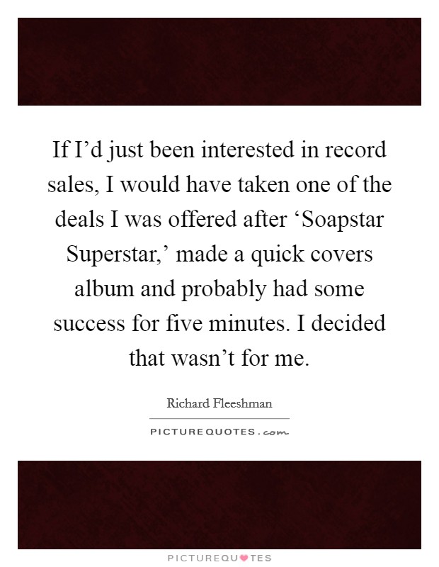 If I'd just been interested in record sales, I would have taken one of the deals I was offered after ‘Soapstar Superstar,' made a quick covers album and probably had some success for five minutes. I decided that wasn't for me Picture Quote #1