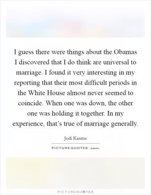 I guess there were things about the Obamas I discovered that I do think are universal to marriage. I found it very interesting in my reporting that their most difficult periods in the White House almost never seemed to coincide. When one was down, the other one was holding it together. In my experience, that’s true of marriage generally Picture Quote #1