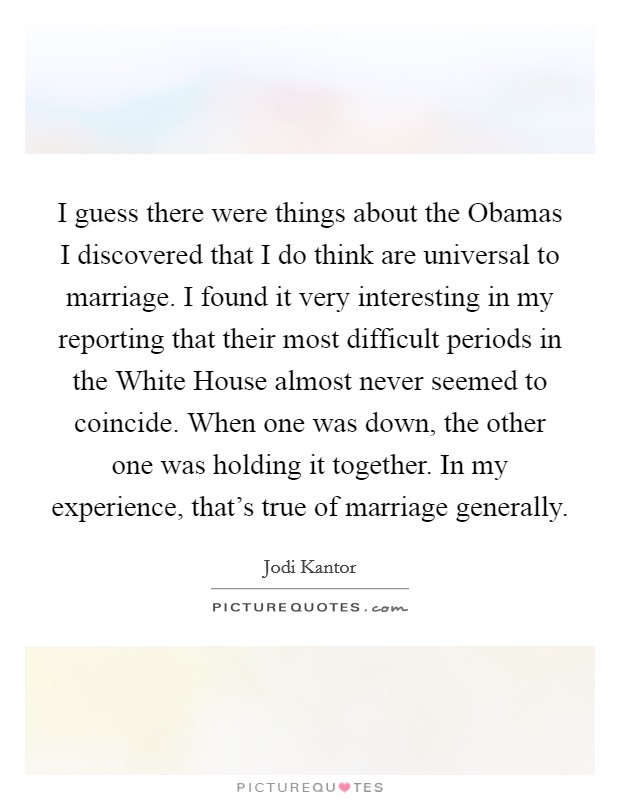 I guess there were things about the Obamas I discovered that I do think are universal to marriage. I found it very interesting in my reporting that their most difficult periods in the White House almost never seemed to coincide. When one was down, the other one was holding it together. In my experience, that's true of marriage generally Picture Quote #1
