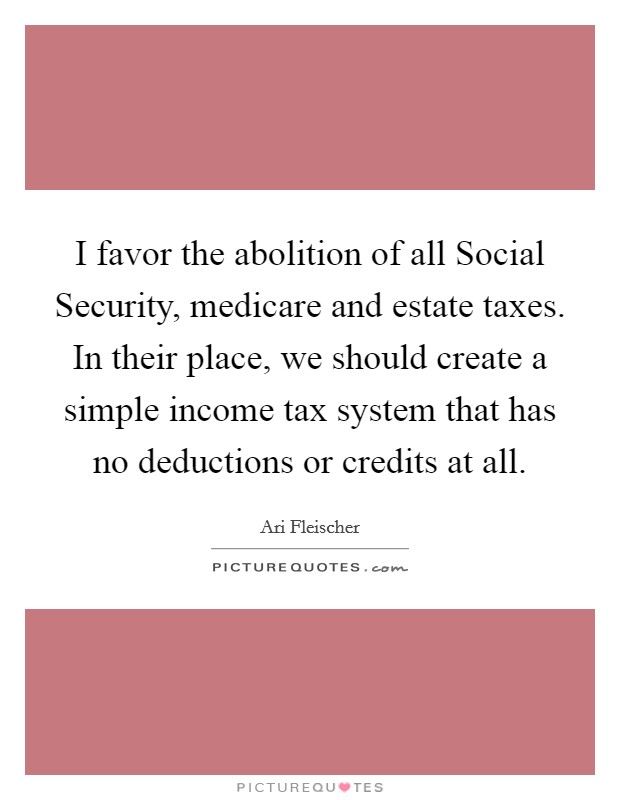 I favor the abolition of all Social Security, medicare and estate taxes. In their place, we should create a simple income tax system that has no deductions or credits at all Picture Quote #1