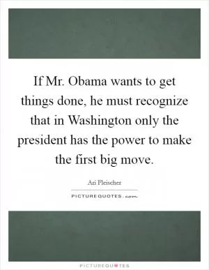 If Mr. Obama wants to get things done, he must recognize that in Washington only the president has the power to make the first big move Picture Quote #1
