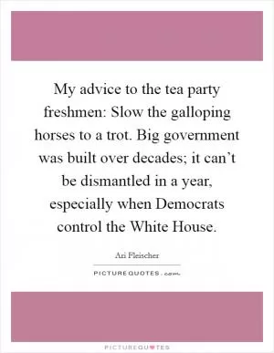 My advice to the tea party freshmen: Slow the galloping horses to a trot. Big government was built over decades; it can’t be dismantled in a year, especially when Democrats control the White House Picture Quote #1