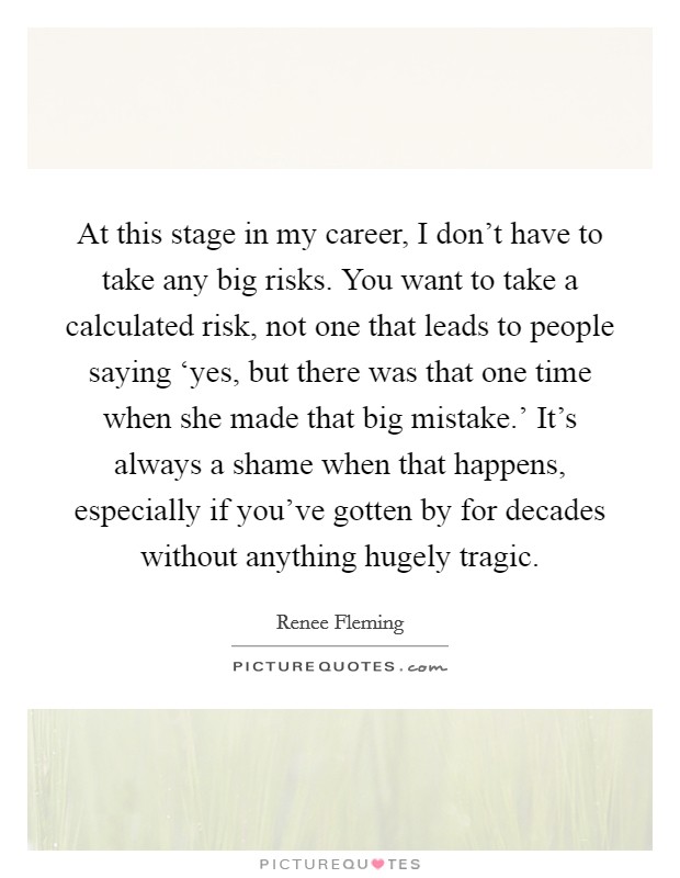 At this stage in my career, I don't have to take any big risks. You want to take a calculated risk, not one that leads to people saying ‘yes, but there was that one time when she made that big mistake.' It's always a shame when that happens, especially if you've gotten by for decades without anything hugely tragic Picture Quote #1