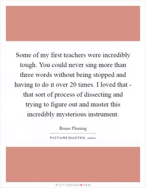 Some of my first teachers were incredibly tough. You could never sing more than three words without being stopped and having to do it over 20 times. I loved that - that sort of process of dissecting and trying to figure out and master this incredibly mysterious instrument Picture Quote #1