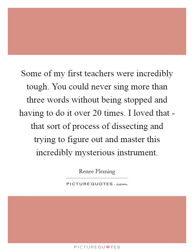 Some of my first teachers were incredibly tough. You could never sing more than three words without being stopped and having to do it over 20 times. I loved that - that sort of process of dissecting and trying to figure out and master this incredibly mysterious instrument Picture Quote #1