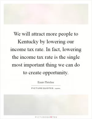 We will attract more people to Kentucky by lowering our income tax rate. In fact, lowering the income tax rate is the single most important thing we can do to create opportunity Picture Quote #1