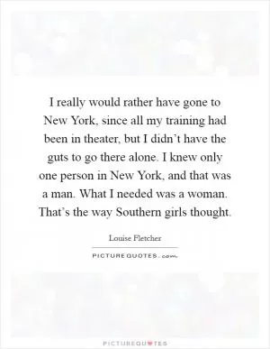 I really would rather have gone to New York, since all my training had been in theater, but I didn’t have the guts to go there alone. I knew only one person in New York, and that was a man. What I needed was a woman. That’s the way Southern girls thought Picture Quote #1