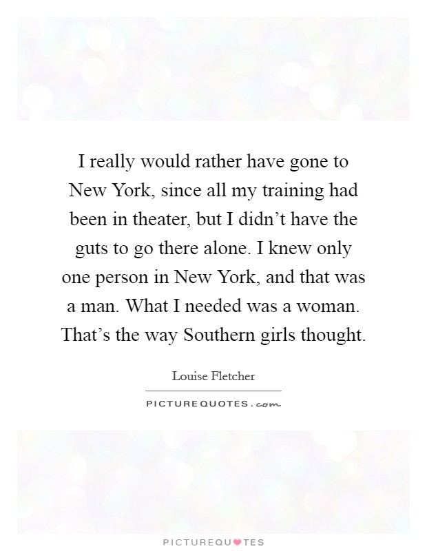 I really would rather have gone to New York, since all my training had been in theater, but I didn't have the guts to go there alone. I knew only one person in New York, and that was a man. What I needed was a woman. That's the way Southern girls thought Picture Quote #1
