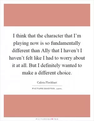 I think that the character that I’m playing now is so fundamentally different than Ally that I haven’t I haven’t felt like I had to worry about it at all. But I definitely wanted to make a different choice Picture Quote #1