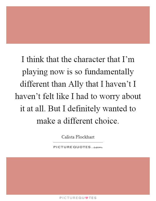 I think that the character that I'm playing now is so fundamentally different than Ally that I haven't I haven't felt like I had to worry about it at all. But I definitely wanted to make a different choice Picture Quote #1