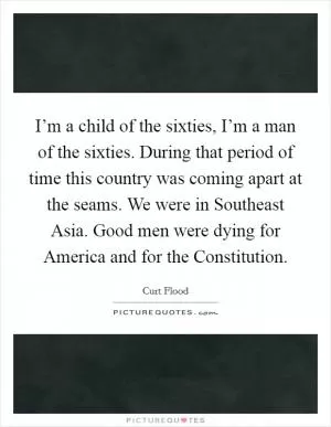 I’m a child of the sixties, I’m a man of the sixties. During that period of time this country was coming apart at the seams. We were in Southeast Asia. Good men were dying for America and for the Constitution Picture Quote #1