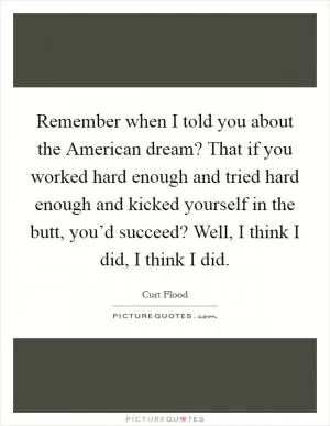Remember when I told you about the American dream? That if you worked hard enough and tried hard enough and kicked yourself in the butt, you’d succeed? Well, I think I did, I think I did Picture Quote #1
