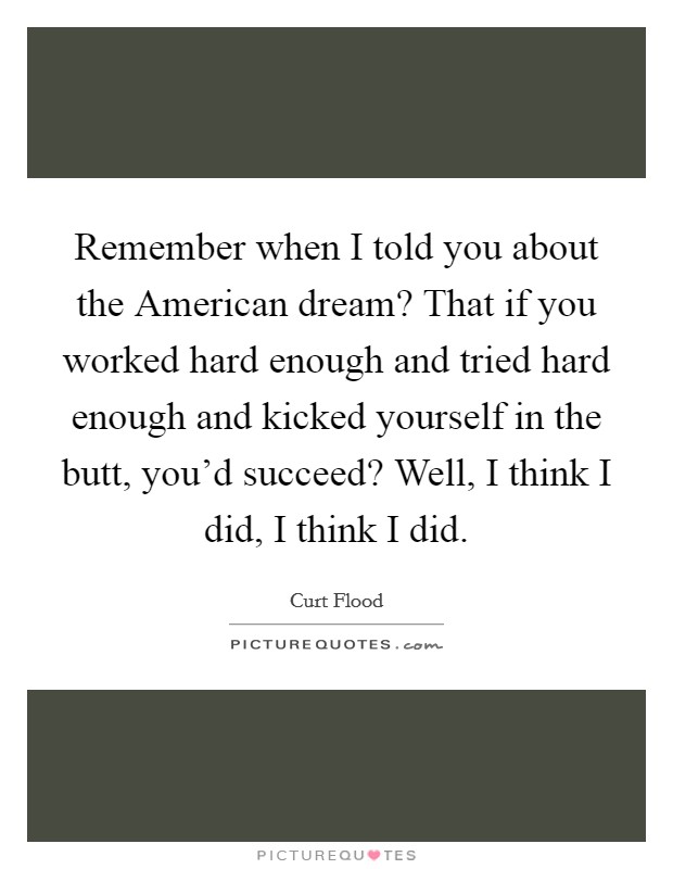 Remember when I told you about the American dream? That if you worked hard enough and tried hard enough and kicked yourself in the butt, you'd succeed? Well, I think I did, I think I did Picture Quote #1