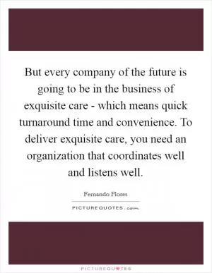 But every company of the future is going to be in the business of exquisite care - which means quick turnaround time and convenience. To deliver exquisite care, you need an organization that coordinates well and listens well Picture Quote #1