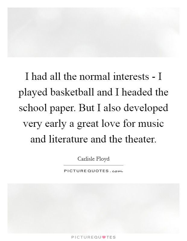 I had all the normal interests - I played basketball and I headed the school paper. But I also developed very early a great love for music and literature and the theater Picture Quote #1
