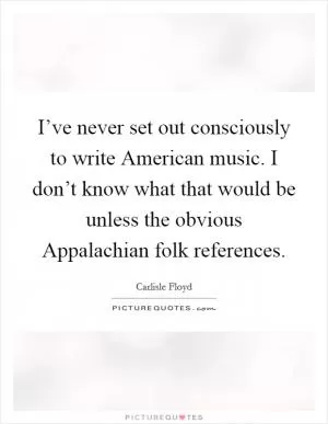 I’ve never set out consciously to write American music. I don’t know what that would be unless the obvious Appalachian folk references Picture Quote #1