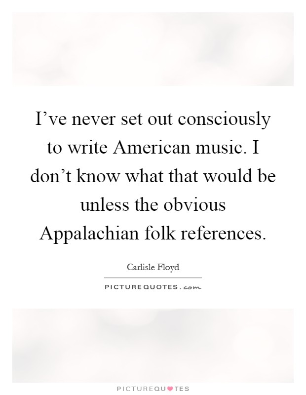 I've never set out consciously to write American music. I don't know what that would be unless the obvious Appalachian folk references Picture Quote #1