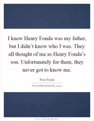 I knew Henry Fonda was my father, but I didn’t know who I was. They all thought of me as Henry Fonda’s son. Unfortunately for them, they never got to know me Picture Quote #1