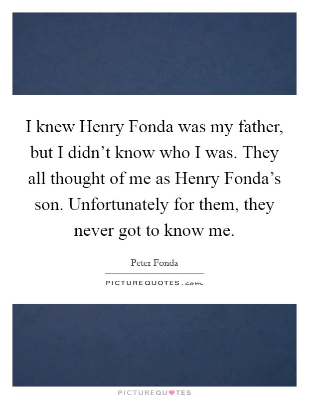 I knew Henry Fonda was my father, but I didn't know who I was. They all thought of me as Henry Fonda's son. Unfortunately for them, they never got to know me Picture Quote #1
