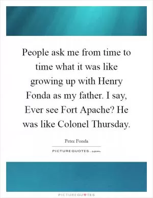 People ask me from time to time what it was like growing up with Henry Fonda as my father. I say, Ever see Fort Apache? He was like Colonel Thursday Picture Quote #1