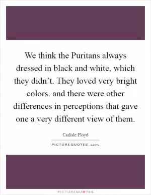 We think the Puritans always dressed in black and white, which they didn’t. They loved very bright colors. and there were other differences in perceptions that gave one a very different view of them Picture Quote #1