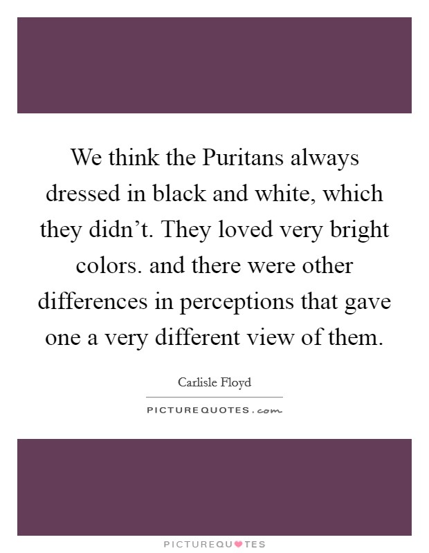 We think the Puritans always dressed in black and white, which they didn't. They loved very bright colors. and there were other differences in perceptions that gave one a very different view of them Picture Quote #1
