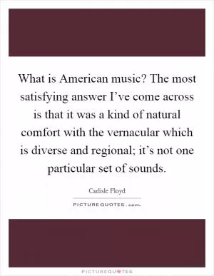What is American music? The most satisfying answer I’ve come across is that it was a kind of natural comfort with the vernacular which is diverse and regional; it’s not one particular set of sounds Picture Quote #1