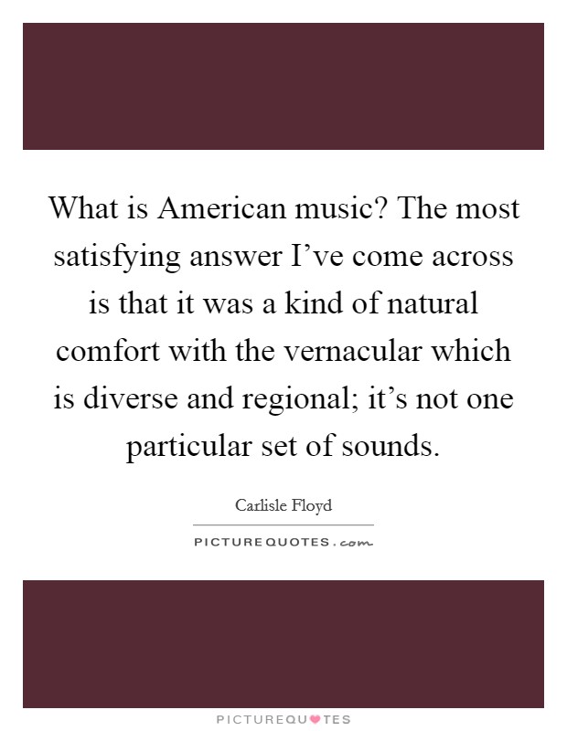 What is American music? The most satisfying answer I've come across is that it was a kind of natural comfort with the vernacular which is diverse and regional; it's not one particular set of sounds Picture Quote #1