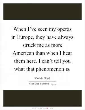 When I’ve seen my operas in Europe, they have always struck me as more American than when I hear them here. I can’t tell you what that phenomenon is Picture Quote #1