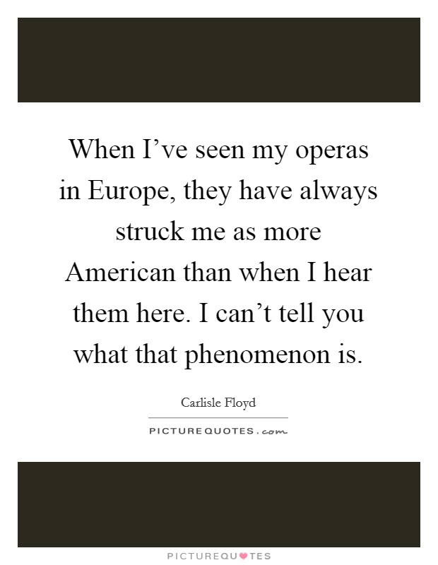 When I've seen my operas in Europe, they have always struck me as more American than when I hear them here. I can't tell you what that phenomenon is Picture Quote #1