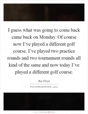 I guess what was going to come back came back on Monday. Of course now I’ve played a different golf course. I’ve played two practice rounds and two tournament rounds all kind of the same and now today I’ve played a different golf course Picture Quote #1
