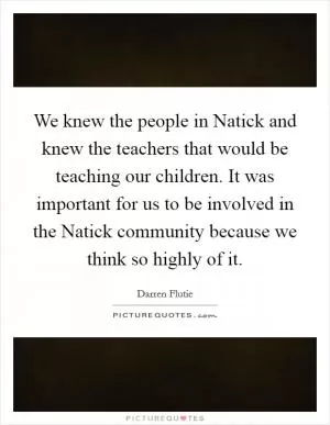 We knew the people in Natick and knew the teachers that would be teaching our children. It was important for us to be involved in the Natick community because we think so highly of it Picture Quote #1