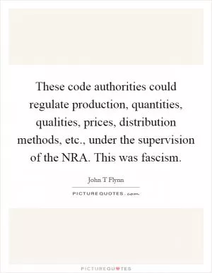 These code authorities could regulate production, quantities, qualities, prices, distribution methods, etc., under the supervision of the NRA. This was fascism Picture Quote #1