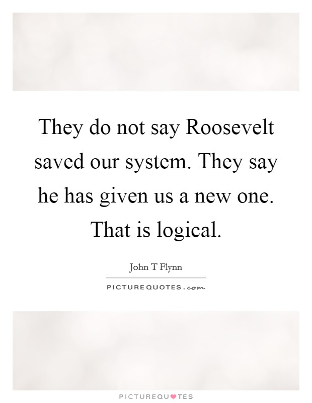 They do not say Roosevelt saved our system. They say he has given us a new one. That is logical Picture Quote #1