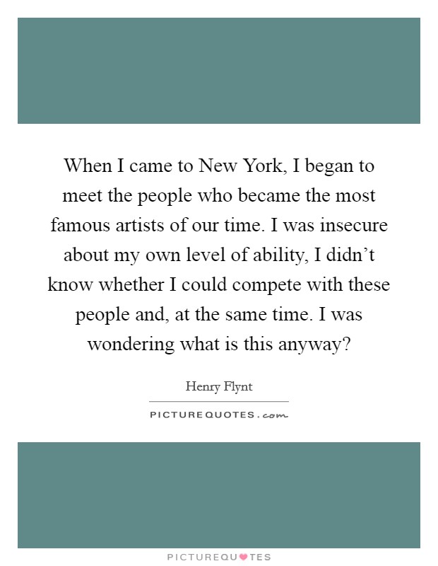 When I came to New York, I began to meet the people who became the most famous artists of our time. I was insecure about my own level of ability, I didn't know whether I could compete with these people and, at the same time. I was wondering what is this anyway? Picture Quote #1