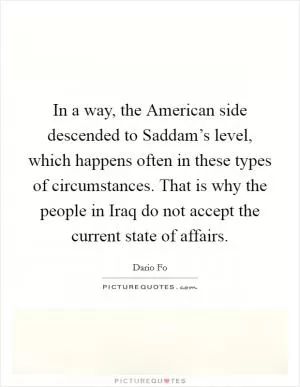 In a way, the American side descended to Saddam’s level, which happens often in these types of circumstances. That is why the people in Iraq do not accept the current state of affairs Picture Quote #1
