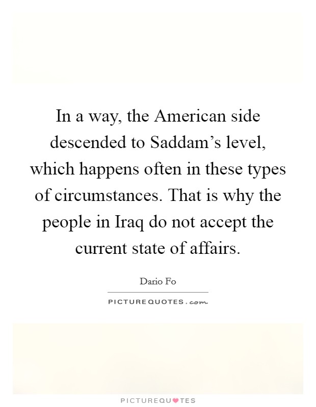 In a way, the American side descended to Saddam's level, which happens often in these types of circumstances. That is why the people in Iraq do not accept the current state of affairs Picture Quote #1