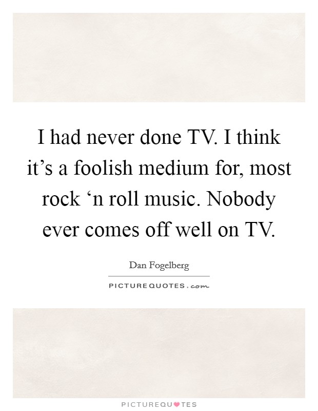 I had never done TV. I think it's a foolish medium for, most rock ‘n roll music. Nobody ever comes off well on TV Picture Quote #1