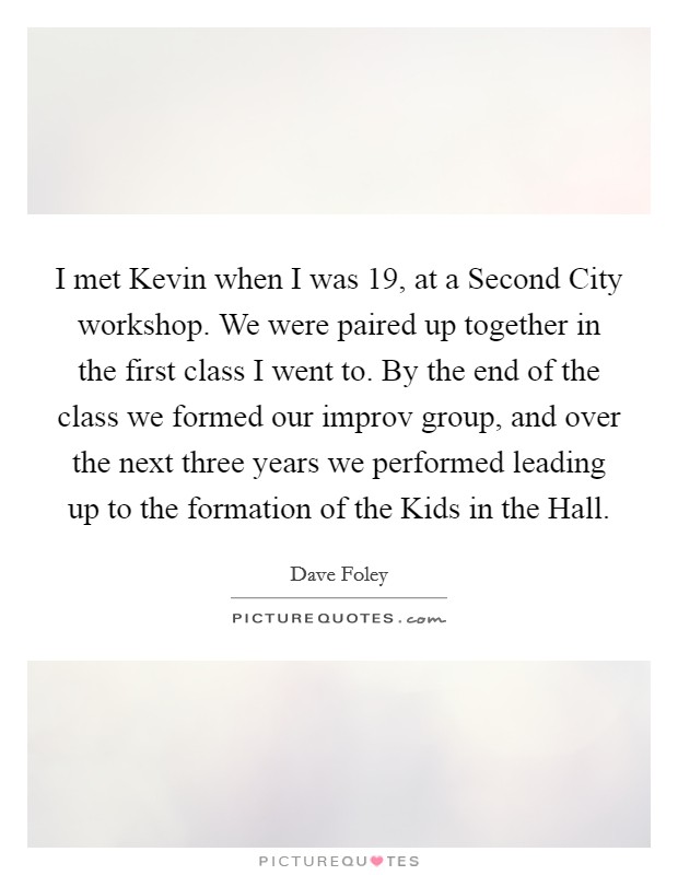 I met Kevin when I was 19, at a Second City workshop. We were paired up together in the first class I went to. By the end of the class we formed our improv group, and over the next three years we performed leading up to the formation of the Kids in the Hall Picture Quote #1