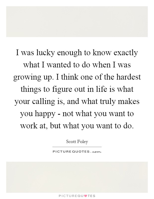 I was lucky enough to know exactly what I wanted to do when I was growing up. I think one of the hardest things to figure out in life is what your calling is, and what truly makes you happy - not what you want to work at, but what you want to do Picture Quote #1