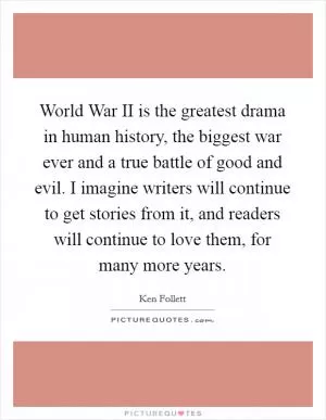 World War II is the greatest drama in human history, the biggest war ever and a true battle of good and evil. I imagine writers will continue to get stories from it, and readers will continue to love them, for many more years Picture Quote #1
