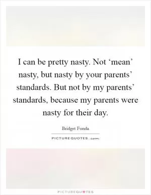 I can be pretty nasty. Not ‘mean’ nasty, but nasty by your parents’ standards. But not by my parents’ standards, because my parents were nasty for their day Picture Quote #1