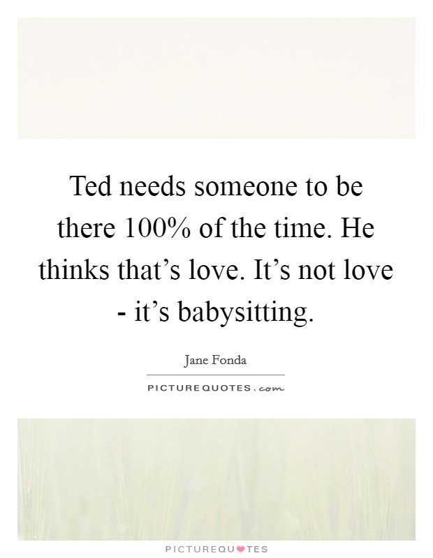 Ted needs someone to be there 100% of the time. He thinks that's love. It's not love - it's babysitting Picture Quote #1