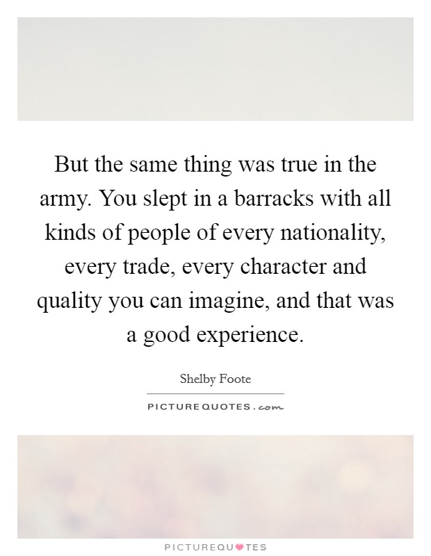 But the same thing was true in the army. You slept in a barracks with all kinds of people of every nationality, every trade, every character and quality you can imagine, and that was a good experience Picture Quote #1