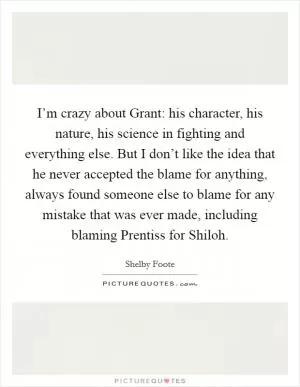 I’m crazy about Grant: his character, his nature, his science in fighting and everything else. But I don’t like the idea that he never accepted the blame for anything, always found someone else to blame for any mistake that was ever made, including blaming Prentiss for Shiloh Picture Quote #1